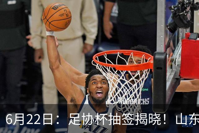 6月22日：足协杯抽签揭晓！山东泰山能否靠“神签”避开海港申花，逆袭卫冕？